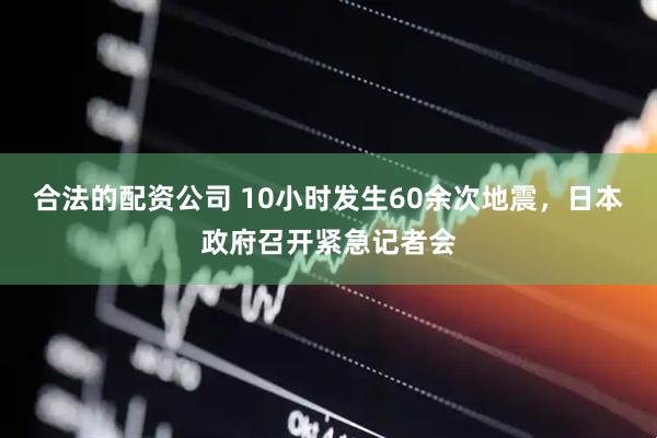 合法的配资公司 10小时发生60余次地震，日本政府召开紧急记者会