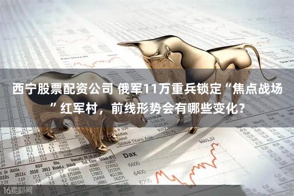 西宁股票配资公司 俄军11万重兵锁定“焦点战场”红军村，前线形势会有哪些变化？