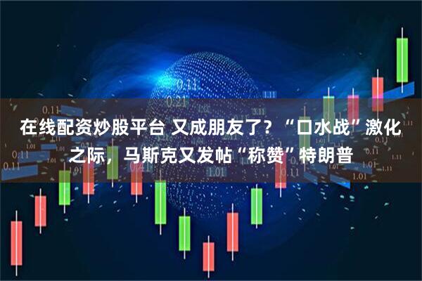 在线配资炒股平台 又成朋友了？“口水战”激化之际，马斯克又发帖“称赞”特朗普