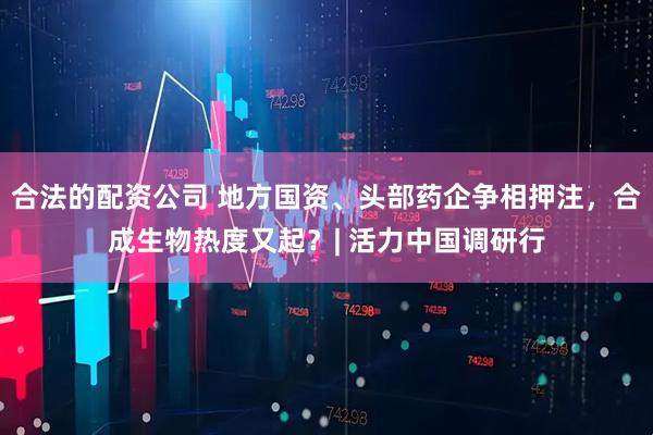 合法的配资公司 地方国资、头部药企争相押注，合成生物热度又起？| 活力中国调研行