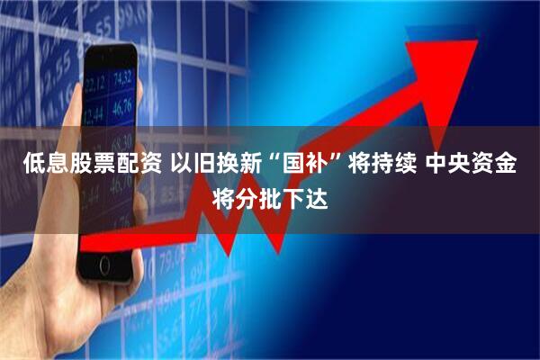 低息股票配资 以旧换新“国补”将持续 中央资金将分批下达