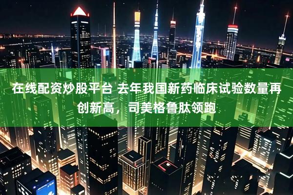 在线配资炒股平台 去年我国新药临床试验数量再创新高，司美格鲁肽领跑