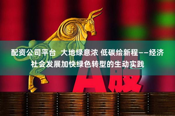 配资公司平台  大地绿意浓 低碳绘新程——经济社会发展加快绿色转型的生动实践
