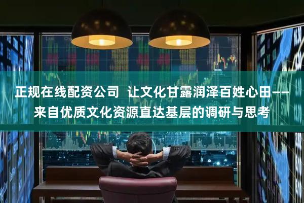 正规在线配资公司  让文化甘露润泽百姓心田——来自优质文化资源直达基层的调研与思考