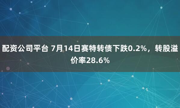 配资公司平台 7月14日赛特转债下跌0.2%，转股溢价率28.6%