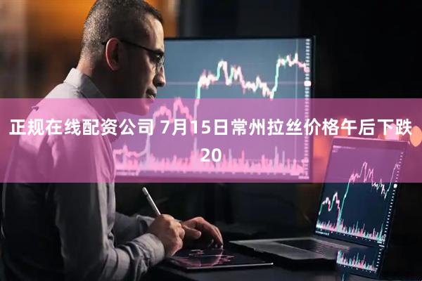 正规在线配资公司 7月15日常州拉丝价格午后下跌20
