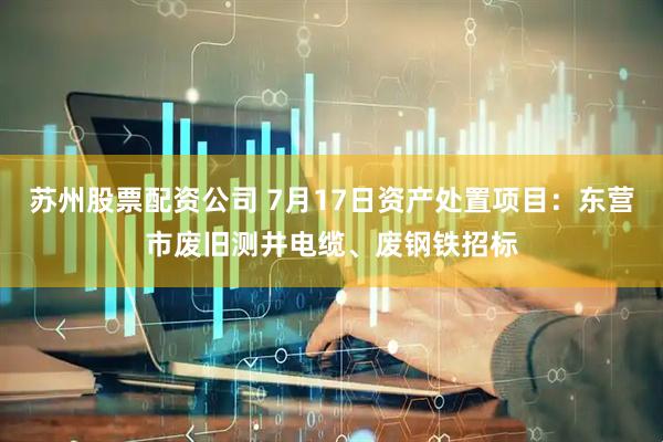 苏州股票配资公司 7月17日资产处置项目：东营市废旧测井电缆、废钢铁招标