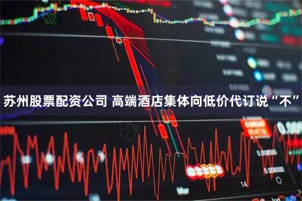 苏州股票配资公司 高端酒店集体向低价代订说“不”