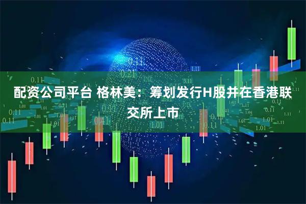 配资公司平台 格林美：筹划发行H股并在香港联交所上市