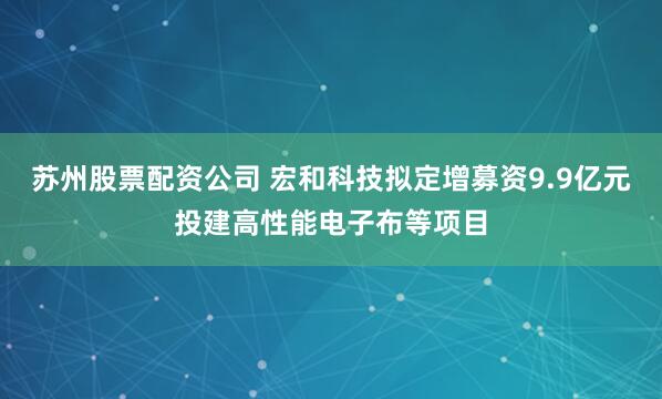 苏州股票配资公司 宏和科技拟定增募资9.9亿元投建高性能电子布等项目