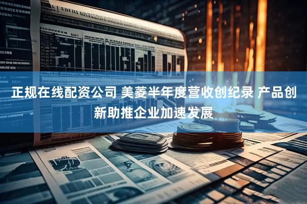 正规在线配资公司 美菱半年度营收创纪录 产品创新助推企业加速发展