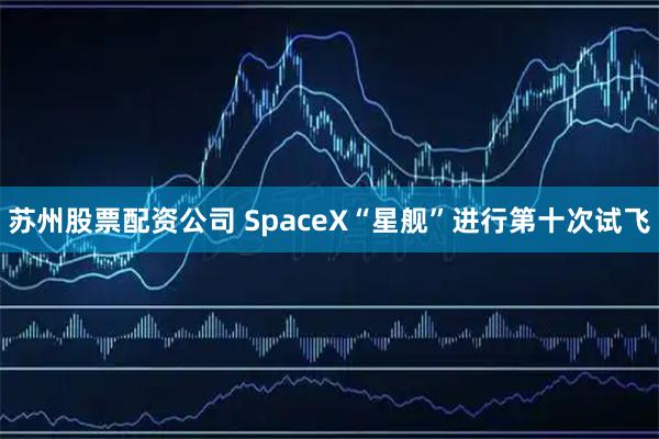 苏州股票配资公司 SpaceX“星舰”进行第十次试飞