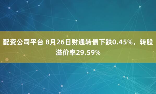 配资公司平台 8月26日财通转债下跌0.45%，转股溢价率29.59%