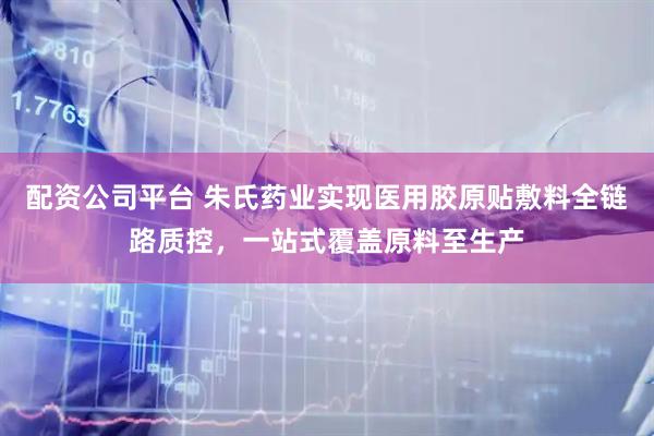 配资公司平台 朱氏药业实现医用胶原贴敷料全链路质控，一站式覆盖原料至生产