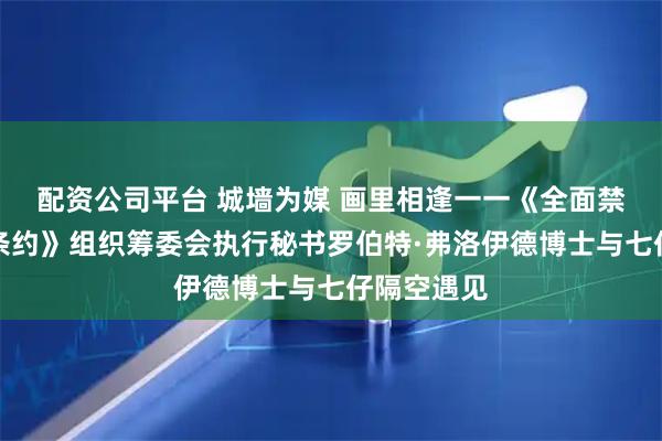 配资公司平台 城墙为媒 画里相逢一一《全面禁止核试验条约》组织筹委会执行秘书罗伯特·弗洛伊德博士与七仔隔空遇见