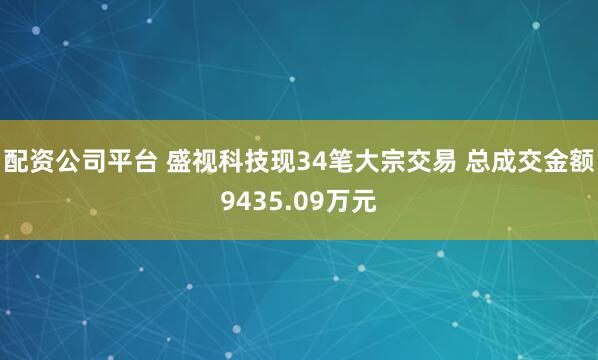 配资公司平台 盛视科技现34笔大宗交易 总成交金额9435.09万元